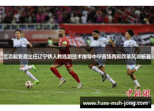 范志毅受邀出任辽宁铁人教练组技术指导中甲赛场再掀改革风潮新篇